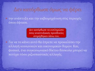  την ανάπτυξη και την εκβιομηχάνιση στις περιοχές
όπου έφτασε.
 Για να το κάνει αυτό θα έπρεπε να προκαλέσει την
αλλαγή κοινωνικών και οικονομικών δομών. Και,
φυσικά, ένα συγκοινωνιακό δίκτυο δύσκολα μπορεί να
πετύχει τόσο ριζοσπαστικές αλλαγές.
Δεν κατόρθωσε να εκπληρώσει
όσες αναπτυξιακές προσδοκίες
στηρίχθηκαν πάνω του.
 