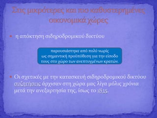  η απόκτηση σιδηροδρομικού δικτύου
 Οι σχετικές με την κατασκευή σιδηροδρομικού δικτύου
συζητήσεις άρχισαν στη χώρα μας λίγα μόλις χρόνια
μετά την ανεξαρτησία της, ίσως το 1835.
παρουσιάστηκε από πολύ νωρίς
ως σημαντική προϋπόθεση για την είσοδο
τους στο χώρο των ανεπτυγμένων κρατών.
 
