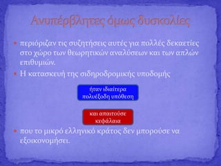  περιόριζαν τις συζητήσεις αυτές για πολλές δεκαετίες
στο χώρο των θεωρητικών αναλύσεων και των απλών
επιθυμιών.
 Η κατασκευή της σιδηροδρομικής υποδομής
 που το μικρό ελληνικό κράτος δεν μπορούσε να
εξοικονομήσει.
ήταν ιδιαίτερα
πολυέξοδη υπόθεση
και απαιτούσε
κεφάλαια
 