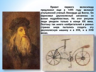 Проект первого велосипеда
предложил еще в 1495 году великий
итальянский ученый Леонардо да Винчи. Он
нарисовал двухколесный механизм со
всеми подробностями. Но этот рисунок
люди увидели только в конце XIX века.
Поэтому так много изобретателей в разных
странах мира пытались создать эту
двухколесную машину и в XVII, и в XVIII
веках.
 