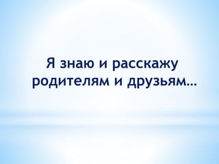 Я знаю и расскажу
родителям и друзьям…
 