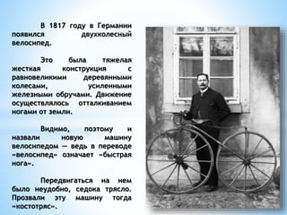 В 1817 году в Германии
появился двухколесный
велосипед.
Это была тяжелая
жесткая конструкция с
равновеликими деревянными
колесами, усиленными
железными обручами. Движение
осуществлялось отталкиванием
ногами от земли.
Видимо, поэтому и
назвали новую машину
велосипедом — ведь в переводе
«велосипед» означает «быстрая
нога».
Передвигаться на нем
было неудобно, седока трясло.
Прозвали эту машину тогда
«костотряс».
 