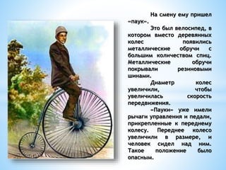 На смену ему пришел
«паук».
Это был велосипед, в
котором вместо деревянных
колес появились
металлические обручи с
большим количеством спиц.
Металлические обручи
покрывали резиновыми
шинами.
Диаметр колес
увеличили, чтобы
увеличилась скорость
передвижения.
«Пауки» уже имели
рычаги управления и педали,
прикрепленные к переднему
колесу. Переднее колесо
увеличили в размере, и
человек сидел над ним.
Такое положение было
опасным.
 