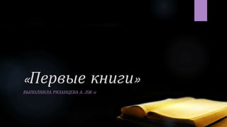 «Первые книги»
ВЫПОЛНИЛА РЯЗАНЦЕВА А. ЛЖ-11
 