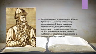  Возглавляет его первопечатник Иоганн
Гутенберг — человек, стоявший у
истоков второй (после появления
письменности) информационной
революции — книгопечатания. Именно
он был гениальным творцом такой
необходимой обществу рациональной и
оптимальной технологии.
 