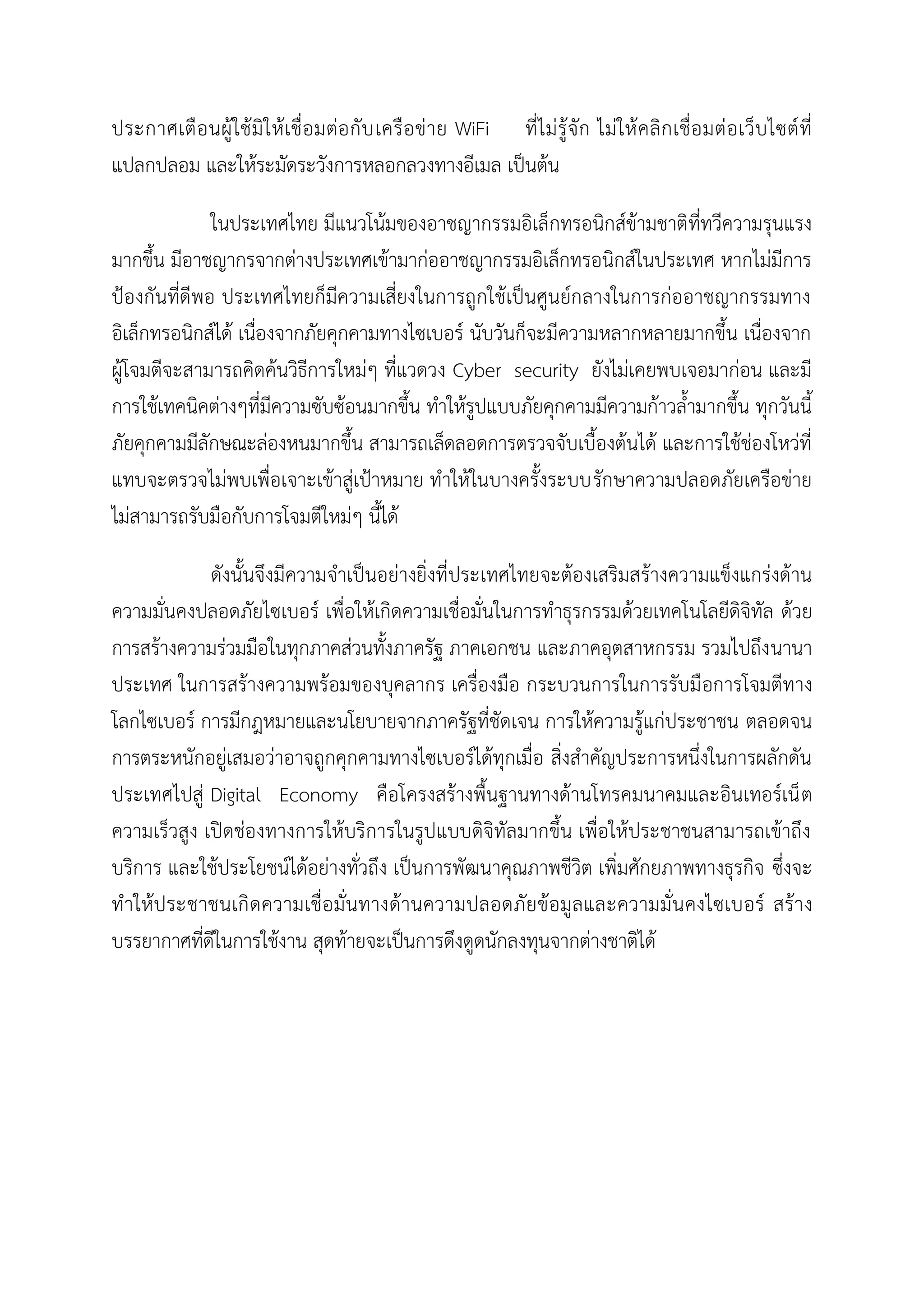 ประกาศเตือนผู้ใช้มิให้เชื่อมต่อกับเครือข่าย WiFi ที่ไม่รู้จัก ไม่ให้คลิกเชื่อมต่อเว็บไซต์ที่
แปลกปลอม และให้ระมัดระวังการหลอกลวงทางอีเมล เป็นต้น
ในประเทศไทย มีแนวโน้มของอาชญากรรมอิเล็กทรอนิกส์ข้ามชาติที่ทวีความรุนแรง
มากขึ้น มีอาชญากรจากต่างประเทศเข้ามาก่ออาชญากรรมอิเล็กทรอนิกส์ในประเทศ หากไม่มีการ
ป้องกันที่ดีพอ ประเทศไทยก็มีความเสี่ยงในการถูกใช้เป็นศูนย์กลางในการก่ออาชญากรรมทาง
อิเล็กทรอนิกส์ได้ เนื่องจากภัยคุกคามทางไซเบอร์ นับวันก็จะมีความหลากหลายมากขึ้น เนื่องจาก
ผู้โจมตีจะสามารถคิดค้นวิธีการใหม่ๆ ที่แวดวง Cyber security ยังไม่เคยพบเจอมาก่อน และมี
การใช้เทคนิคต่างๆที่มีความซับซ้อนมากขึ้น ทาให้รูปแบบภัยคุกคามมีความก้าวล้ามากขึ้น ทุกวันนี้
ภัยคุกคามมีลักษณะล่องหนมากขึ้น สามารถเล็ดลอดการตรวจจับเบื้องต้นได้ และการใช้ช่องโหว่ที่
แทบจะตรวจไม่พบเพื่อเจาะเข้าสู่เป้าหมาย ทาให้ในบางครั้งระบบรักษาความปลอดภัยเครือข่าย
ไม่สามารถรับมือกับการโจมตีใหม่ๆ นี้ได้
ดังนั้นจึงมีความจาเป็นอย่างยิ่งที่ประเทศไทยจะต้องเสริมสร้างความแข็งแกร่งด้าน
ความมั่นคงปลอดภัยไซเบอร์ เพื่อให้เกิดความเชื่อมั่นในการทาธุรกรรมด้วยเทคโนโลยีดิจิทัล ด้วย
การสร้างความร่วมมือในทุกภาคส่วนทั้งภาครัฐ ภาคเอกชน และภาคอุตสาหกรรม รวมไปถึงนานา
ประเทศ ในการสร้างความพร้อมของบุคลากร เครื่องมือ กระบวนการในการรับมือการโจมตีทาง
โลกไซเบอร์ การมีกฎหมายและนโยบายจากภาครัฐที่ชัดเจน การให้ความรู้แก่ประชาชน ตลอดจน
การตระหนักอยู่เสมอว่าอาจถูกคุกคามทางไซเบอร์ได้ทุกเมื่อ สิ่งสาคัญประการหนึ่งในการผลักดัน
ประเทศไปสู่ Digital Economy คือโครงสร้างพื้นฐานทางด้านโทรคมนาคมและอินเทอร์เน็ต
ความเร็วสูง เปิดช่องทางการให้บริการในรูปแบบดิจิทัลมากขึ้น เพื่อให้ประชาชนสามารถเข้าถึง
บริการ และใช้ประโยชน์ได้อย่างทั่วถึง เป็นการพัฒนาคุณภาพชีวิต เพิ่มศักยภาพทางธุรกิจ ซึ่งจะ
ทาให้ประชาชนเกิดความเชื่อมั่นทางด้านความปลอดภัยข้อมูลและความมั่นคงไซเบอร์ สร้าง
บรรยากาศที่ดีในการใช้งาน สุดท้ายจะเป็นการดึงดูดนักลงทุนจากต่างชาติได้
 