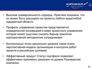 11
• Высокая универсальность подхода. Практика показала, что
он может быть расширен на проекты любого вида/любой
предметной области
• Профиль управления проектом представляется
определенной инновацией в мире проектного управления,
которая может ощутимо снизить барьер принятия
корпоративной методологии сотрудниками
• Контрольные точки нескольких уровней также очень
перспективная модель организации и контроля работ
проекта в российских условиях
• Эффективный продукт Статус портфеля позволяет
эффективно принимать решения на уровне Руководства
компании.
 