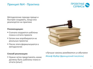 9	
  
Принцип	
  №4	
  -­‐	
  Практика	
  
Методологию	
  гораздо	
  проще	
  и	
  
быстрее	
  создавать,	
  когда	
  она	
  
реализуется	
  на	
  практике	
  
Рекомендации:	
  
§  Сначала	
  создаются	
  шаблоны	
  
плана	
  и	
  отчета	
  проекта	
  
§  Затем	
  они	
  апробируются	
  на	
  
реальных	
  проектах	
  
§  После	
  этого	
  формализуются	
  в	
  
методологии	
  
	
  
Способ	
  реализации:	
  
§  Нужно	
  четко	
  представлять	
  какие	
  
должны	
  быть	
  шаблоны	
  плана	
  и	
  
отчета	
  (опыт)	
  
«Лучшие	
  законы	
  рождаются	
  из	
  обычаев»	
  
Жозеф	
  Жубер	
  (французский	
  писатель)	
  
 