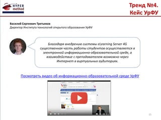 Тренд №4.
Кейс УрФУ
Посмотреть видео об информационно-образовательной среде УрФУ
15
Благодаря внедрению системы eLearning Server 4G
существенная часть работы студентов осуществляется в
электронной информационно-образовательной среде, а
взаимодействие с преподавателем возможно через
Интернет в виртуальных аудиториях.
Василий Сергеевич Третьяков
Директор Института технологий открытого образования УрФУ
 