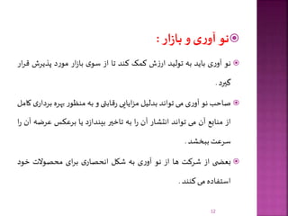‫نو‬‫ی‬‫ر‬‫آو‬‫و‬‫ار‬‫ز‬‫با‬:
‫نو‬‫ی‬‫ر‬‫آو‬‫باید‬‫به‬‫تولید‬‫ش‬‫ز‬‫ار‬‫کمک‬‫کند‬‫تا‬‫از‬‫ی‬‫سو‬‫ار‬‫ز‬‫با‬‫د‬‫ر‬‫مو‬‫پذیرش‬‫ق‬‫ار‬‫ر‬
‫گیرد‬.
‫صاحب‬‫نو‬‫ی‬‫ر‬‫آو‬‫می‬‫تواند‬‫بدلیل‬‫ایایی‬‫ز‬‫م‬‫قابتی‬‫ر‬‫و‬‫به‬‫ر‬‫منظو‬‫بهره‬‫ب‬‫ی‬‫ردار‬‫کامل‬
‫از‬‫منابع‬‫آن‬‫می‬‫تواند‬‫انتشار‬‫آن‬‫ا‬‫ر‬‫به‬‫تاخیر‬‫د‬‫ز‬‫بیندا‬‫یا‬‫برعکس‬‫عرض‬‫ه‬‫آن‬‫ا‬‫ر‬
‫سرعت‬‫ببخشد‬.
‫ی‬ ‫بعض‬‫از‬‫شرکت‬‫ها‬‫از‬‫نو‬‫ی‬‫ر‬‫آو‬‫به‬‫شکل‬‫ی‬‫انحصار‬‫ای‬‫ر‬‫ب‬‫محصوالت‬‫خود‬
‫استفاده‬‫می‬‫کنند‬.
12
 