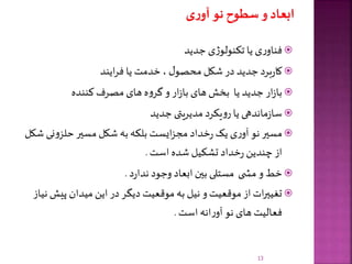 ‫جدید‬ ‫ی‬‫ژ‬‫تکنولو‬ ‫یا‬ ‫ی‬‫ر‬‫فناو‬
‫ایند‬‫ر‬‫ف‬ ‫یا‬ ‫خدمت‬ ، ‫ل‬‫محصو‬ ‫شکل‬ ‫در‬ ‫جدید‬ ‫برد‬‫ر‬‫کا‬
‫کننده‬ ‫مصرف‬ ‫های‬ ‫ه‬‫و‬‫گر‬‫و‬ ‫ار‬‫ز‬‫با‬ ‫های‬ ‫بخش‬ ‫یا‬ ‫جدید‬ ‫ار‬‫ز‬‫با‬
‫جدید‬ ‫مدیریتی‬ ‫یکرد‬‫و‬‫ر‬ ‫یا‬ ‫ماندهی‬‫ز‬‫سا‬
‫ن‬‫و‬‫حلز‬ ‫مسیر‬ ‫شکل‬ ‫به‬ ‫بلکه‬ ‫ایست‬‫ز‬‫مج‬ ‫خداد‬‫ر‬ ‫یک‬ ‫ی‬‫ر‬‫آو‬ ‫نو‬ ‫مسیر‬‫شکل‬ ‫ی‬
‫است‬ ‫شده‬ ‫تشکیل‬ ‫خداد‬‫ر‬ ‫چندین‬ ‫از‬.
‫د‬‫ر‬‫ندا‬ ‫وجود‬ ‫ابعاد‬ ‫بین‬ ‫مستلی‬ ‫ی‬ ‫مش‬ ‫و‬ ‫خط‬.
‫پیش‬ ‫میدان‬‫این‬ ‫در‬ ‫دیگر‬ ‫موقعیت‬ ‫به‬ ‫نیل‬ ‫و‬ ‫موقعیت‬ ‫از‬ ‫ات‬‫ر‬‫تغیی‬‫نیاز‬
‫است‬ ‫انه‬‫ر‬‫آو‬ ‫نو‬ ‫های‬ ‫فعالیت‬.
13
 