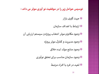 ‫ار‬‫ز‬‫با‬ ‫ی‬‫گیر‬‫جهت‬
‫مان‬‫ز‬‫سا‬ ‫اهداف‬ ‫با‬ ‫تباط‬‫ر‬‫ا‬
‫آن‬ ‫یابی‬‫ز‬‫ار‬ ‫سیستم‬ ‫و‬‫ه‬‫ژ‬‫و‬‫پر‬ ‫انتخاب‬ ‫موثر‬ ‫مکانیزم‬ ‫وجود‬
‫ه‬‫ژ‬‫و‬‫پر‬ ‫موثر‬ ‫ل‬‫کنتر‬ ‫و‬ ‫مدیریت‬ ‫وجود‬
‫خالق‬ ‫ایده‬ ‫مولد‬ ‫منابع‬‫وجود‬
‫ی‬‫ر‬‫نوآو‬ ‫تحقق‬ ‫ای‬‫ر‬‫ب‬ ‫مناسب‬ ‫مان‬‫ز‬‫سا‬ ‫وجود‬
‫مرتبط‬‫اد‬‫ر‬‫اف‬ ‫یا‬ ‫فرد‬ ‫در‬ ‫تعهد‬
20
 
