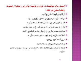 ‫خط‬ ‫بعنوان‬ ‫ا‬‫ر‬ ‫یر‬‫ز‬ ‫های‬ ‫توصیه‬ ‫ی‬‫ر‬‫نوآو‬ ‫در‬ ‫موفقیت‬ ‫ای‬‫ر‬‫ب‬ ‫استیل‬‫وط‬
‫کند‬ ‫می‬ ‫مطرح‬‫اهنما‬‫ر‬:
‫کنید‬‫ع‬‫و‬‫شر‬‫کوچک‬‫های‬‫ر‬‫کا‬‫از‬
‫بدانید‬‫ی‬‫ر‬‫نوآو‬‫تحقق‬‫ا‬‫ر‬‫ه‬‫ژ‬‫و‬‫پر‬ ‫تیم‬‫مسئولیت‬‫تنها‬
‫ید‬‫ر‬‫آو‬‫اهم‬‫ر‬‫ف‬‫اهداف‬‫تحقق‬‫جهت‬ ‫در‬‫ا‬‫ر‬‫م‬‫ز‬‫ال‬‫فشار‬
‫بگیرید‬‫نظر‬‫در‬‫ع‬‫و‬‫شر‬‫مرحله‬ ‫از‬‫کامل‬‫ت‬‫ر‬‫صو‬‫به‬‫ا‬‫ر‬ ‫کار‬
‫کنید‬‫شناسایی‬‫و‬ ‫بینی‬‫پیش‬‫ا‬‫ر‬‫ه‬‫ژ‬‫و‬‫پر‬‫نیاز‬ ‫د‬‫ر‬‫مو‬‫تهای‬‫ر‬‫مها‬
‫ید‬‫ر‬‫آو‬‫دست‬ ‫به‬‫مداوم‬‫ر‬‫طو‬‫به‬‫ا‬‫ر‬‫ی‬‫ار‬‫ز‬‫با‬‫اطالعات‬
‫بپرهیزید‬‫ی‬‫کار‬‫اکنده‬‫ر‬‫پ‬‫از‬
‫باشید‬ ‫داشته‬‫مالی‬‫تامین‬‫ی‬‫یز‬‫ر‬‫برنامه‬
‫تا‬‫یاب‬‫ر‬‫ا‬‫ز‬‫با‬ ،‫ه‬‫ژ‬‫و‬‫پر‬ ،‫مدیر‬،‫مخترع‬ ‫مثال‬‫متفاوت‬‫های‬ ‫نقش‬‫به‬‫توجه‬‫مین‬
‫نمایید‬
21
 