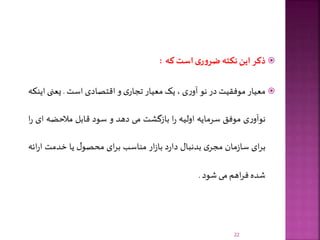 ‫ذکر‬‫این‬‫نکته‬‫ی‬‫ر‬‫و‬‫ضر‬‫است‬‫که‬:
‫معیار‬‫موفقیت‬‫در‬‫نو‬‫ی‬‫ر‬‫آو‬،‫یک‬‫معیار‬‫ی‬‫تجار‬‫و‬‫اقتصادی‬‫است‬.‫یعنی‬‫ا‬‫ینکه‬
‫ی‬‫ر‬‫نوآو‬‫موفق‬‫سرمایه‬‫اولیه‬‫ا‬‫ر‬‫بازگشت‬‫می‬‫دهد‬‫و‬‫سود‬‫قابل‬‫مالحضه‬‫ا‬‫ی‬‫ا‬‫ر‬
‫ای‬‫ر‬‫ب‬‫مان‬‫ز‬‫سا‬‫ی‬‫مجر‬‫بدنبال‬‫د‬‫ر‬‫دا‬‫ار‬‫ز‬‫با‬‫مناسب‬‫ای‬‫ر‬‫ب‬‫ل‬‫محصو‬‫یا‬‫خدمت‬‫ر‬‫ا‬‫ائه‬
‫شده‬‫اهم‬‫ر‬‫ف‬‫می‬‫شود‬.
22
 