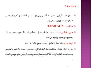 ‫انسان‬‫عصر‬‫ایی‬‫ر‬‫کا‬،‫عصر‬‫انعطاف‬‫ی‬‫پذیر‬‫ا‬‫ر‬‫پشت‬‫سر‬‫گذاشته‬‫و‬‫ن‬‫اکنو‬‫در‬‫عصر‬
‫خالقیت‬‫و‬‫نو‬‫ی‬‫ر‬‫آو‬‫بسر‬‫می‬‫برد‬.
‫خالقیت‬(CREATIVITY)
‫هربرت‬‫فوکس‬:‫معقد‬‫است‬،‫خالقیت‬‫ایند‬‫ر‬‫ف‬‫ی‬‫تفکر‬‫است‬‫که‬‫موجب‬‫حل‬‫مس‬‫ائل‬
‫به‬‫شیوه‬‫ای‬‫مفید‬‫و‬‫بدیع‬‫می‬‫شود‬.
‫یک‬‫ر‬‫ا‬‫م‬‫و‬‫فر‬:‫خالقیت‬‫ا‬‫ر‬‫توانایی‬‫دیدن‬‫و‬‫پاسخ‬‫دادن‬‫می‬‫داند‬.
‫پس‬‫می‬‫توان‬‫گفت‬:‫خالقیت‬‫ی‬‫بکارگیر‬‫توانایی‬‫ذهنی‬‫ای‬‫ر‬‫ب‬‫ایجاد‬‫یک‬‫فک‬‫ر‬‫یا‬‫مفهوم‬
‫جدید‬‫است‬.‫اغلب‬‫اوقات‬‫خالقیت‬‫حاصل‬‫عدم‬‫ضایت‬‫ر‬‫از‬‫ش‬‫و‬‫ر‬‫های‬‫موجود‬‫است‬
.
3
 