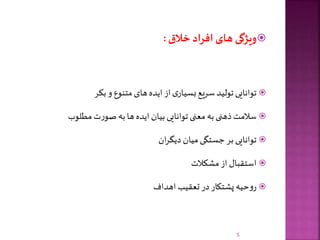 ‫ویژگی‬‫های‬‫افراد‬‫خالق‬:
‫توانایی‬‫تولید‬‫سریع‬‫ی‬‫بسیار‬‫از‬‫ایده‬‫های‬‫متنوع‬‫و‬‫بکر‬
‫سالمت‬‫ذهنی‬‫به‬‫معنی‬‫توانایی‬‫بیان‬‫ایده‬‫ها‬‫به‬‫ت‬‫ر‬‫صو‬‫مطلوب‬
‫توانایی‬‫بر‬‫جستگی‬‫میان‬‫ان‬‫ر‬‫دیگ‬
‫استقبال‬‫از‬‫مشکالت‬
‫حیه‬‫و‬‫ر‬‫پشتکار‬‫در‬‫تعقیب‬‫اهداف‬
5
 