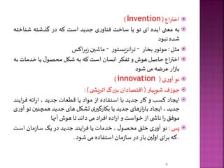 ‫اع‬‫ر‬‫اخت‬(Invention)
‫به‬‫معنی‬‫ایده‬‫ای‬‫نو‬‫یا‬‫ساخت‬‫ی‬‫ر‬‫فناو‬‫جدید‬‫است‬‫که‬‫در‬‫گذشته‬‫شناخ‬‫ته‬
‫شده‬‫نبود‬
‫مثل‬:‫ر‬‫موتو‬‫بخار‬–‫ر‬‫انزیستو‬‫ر‬‫ت‬–‫ماشین‬‫اکس‬‫ر‬‫ی‬‫ز‬
‫اع‬‫ر‬‫اخت‬‫حاصل‬‫هوش‬‫و‬‫تفکر‬‫انسان‬‫است‬‫که‬‫به‬‫شکل‬‫ل‬‫محصو‬‫یا‬‫خدمات‬‫به‬
‫ار‬‫ز‬‫با‬‫عرضه‬‫می‬‫شود‬
‫نو‬‫ی‬‫ر‬‫آو‬(innovation)
‫ف‬‫ز‬‫جو‬‫شوپیتر‬(‫اقتصادان‬‫گ‬‫ر‬‫بز‬‫ی‬ ‫اتریش‬):
‫ایجاد‬‫کسب‬‫و‬‫کار‬‫جدید‬‫با‬‫استفاده‬‫از‬‫مواد‬‫یا‬‫قطعات‬‫جدید‬،‫ائه‬‫ر‬‫ا‬‫فر‬‫ایند‬
‫جدید‬،‫ایجاد‬‫های‬‫ر‬‫ا‬‫ز‬‫با‬‫جدید‬‫یا‬‫ی‬‫بکارگیر‬‫تشکل‬‫های‬‫جدید‬‫همچنین‬‫ن‬‫و‬‫ی‬‫ر‬‫آو‬
‫موفق‬‫ا‬‫ر‬‫ی‬ ‫ناش‬‫از‬‫خواست‬‫و‬‫اده‬‫ر‬‫ا‬‫اد‬‫ر‬‫اف‬‫می‬‫داند‬‫تا‬‫هوش‬‫آنها‬
‫پس‬:‫نو‬‫ی‬‫ر‬‫آو‬‫خلق‬‫ل‬‫محصو‬،‫خدمات‬‫یا‬‫ایند‬‫ر‬‫ف‬‫جدید‬‫در‬‫یک‬‫مان‬‫ز‬‫سا‬‫است‬
.‫که‬‫ای‬‫ر‬‫ب‬‫اولین‬‫بار‬‫در‬‫مان‬‫ز‬‫سا‬‫استفاده‬‫می‬‫شود‬.
6
 