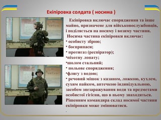 Екіпіровка солдата ( носима )
Екіпіровка включає спорядження та інше
майно, призначене для військовослужбовців,
і поділяється на носиму і возиму частини.
Носима частина екіпіровки включає:
• особисту зброю;
• боєприпаси;
• протигаз (респіратор);
•піхотну лопату;
•шолом стальний;
• польове спорядження;
•флягу з водою;
• речовий мішок з казаном, ложкою, кухлем,
сухим пайком, аптечкою індивідуальною,
засобом знезаражування води та предметами
особистої гігієни, що в ньому знаходяться.
Рішенням командира склад носимої частини
екіпіровки може змінюватися.
.
 