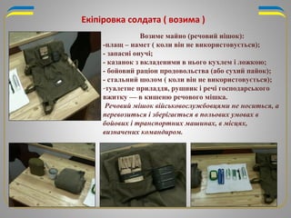 Екіпіровка солдата ( возима )
Возиме майно (речовий иішок):
-плащ – намет ( коли він не використовується);
- запасні онучі;
- казанок з вкладеними в нього кухлем і ложкою;
- бойовий раціон продовольства (або сухий пайок);
- стальний шолом ( коли він не використовується);
-туалетне приладдя, рушник і речі господарського
вжитку — в кишеню речового мішка.
Речовий мішок військовослужбовцями не носиться, а
перевозиться і зберігається в польових умовах в
бойових і транспортних машинах, в місцях,
визначених командиром.
 