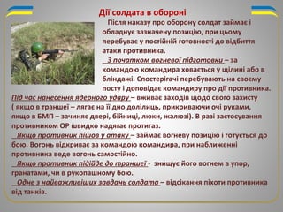 Дії солдата в обороні
Під час нанесення ядерного удару – вживає заходів щодо свого захисту
( якщо в траншеї – лягає на її дно долілиць, прикриваючи очі руками,
якщо в БМП – зачиняє двері, бійниці, люки, жалюзі). В разі застосування
противником ОР швидко надягає протигаз.
Якщо противник пішов у атаку – займає вогневу позицію і готується до
бою. Вогонь відкриває за командою командира, при наближенні
противника веде вогонь самостійно.
Якщо противник підійде до траншеї - знищує його вогнем в упор,
гранатами, чи в рукопашному бою.
Одне з найважливіших завдань солдата – відсікання піхоти противника
від танків.
Після наказу про оборону солдат займає і
обладнує зазначену позицію, при цьому
перебуває у постійній готовності до відбиття
атаки противника.
З початком вогневої підготовки – за
командою командира ховається у щілині або в
бліндажі. Спостерігачі перебувають на своєму
посту і доповідає командиру про дії противника.
 