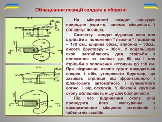 Обладнання позиції солдата в обороні
На місцевості солдат відшукує
природне укриття, вивчає місцевість і
обладнує позицію.
Спочатку солдат відриває окоп для
стрільби з положення “ лежачи ” ( довжина
– 170 см., ширина 60см., глибина – 30см.,
висота брустверу – 30см. У подальшому
окоп заглиблюють для стрільби з
положення «з коліна» до 60 см і для
стрільби з положення «стоячи» до 110 см.
При відриванні окопів ґрунт викидається
вперед і вбік, утворюючи бруствер, що
захищає стрільця від фронтального і
флангового автоматного і кулеметного
вогню і від осколків. У боковій крутизні
окопу обладнають нішу для боєприпасів
Під час відривання окопу слід
проводити його маскування з
використанням місцевих матеріалів і
табельних засобів.
 