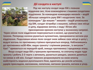Дії солдата в наступі
Під час наступу солдат веде бій з повною
віддачею сил, тісно взаємодіючи з іншими солдатами
відділення. За командою командира механік – водій
збільшує швидкість руху БМ і наздоганяє танк. За
командою “ До машин ” механік – водій уповільнює
хід БМ, солдат зістрибує з машини, займає своє місце
в цепу, відкриває вогонь з ходу і бігом або
прискореним кроком наступає у вказаному напрямі.
Через мінне поле відділення пересувається в колоні, що рухається за
танком. Попереду колони рухається кулеметник, прикриваючи вогнем рух
відділення. Подолавши мінне поле солдат знов займає своє місце в цепу і,
ведучі вогонь по противнику стрімко просувається вперед. Наблизившись
до противника на30-40м. кидає гранату і стрімким ривком , із вигуком “
Ура! ” вривається на передній край, знищує противника і продовжує атаку.
Якщо солдат веде бій у траншеях противника, то спочатку кидає туди
гранату і робить 2-3 черги з автомату, рухається швидко, уважно дивиться
чи немає в ній мін. Солдат повинен розраховувати на свою власну
майстерність ведення рукопашного бою, вдаючись до уколів штиком,
ударів прикладом, магазином, лопаткою, метання гранати, вогнем в упор.
 
