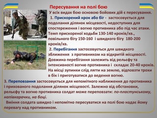 Пересування на полі бою
3. Переповзання застосовується для непомітного наближення до противника
і прихованого подолання ділянок місцевості. Залежно від обстановки,
рельєфу та вогню противника солдат може переповзати: по-пластунському,
напівкарачки, на боці.
Вміння солдата швидко і непомітно пересуватися на полі бою надає йому
перевагу над противником.
У всіх видах бою основою бойових дій є пересування.
1. Прискорений крок або біг - застосовується для
подолання ділянок місцевості, недоступних для
спостереження і вогню противника або під час атаки.
Темп прискореної ходьби 130-140 кроків/хв.,
повільного бігу 150-160 і швидкого бігу 180-200
кроків/хв.
2. Перебігання застосовується для швидкого
зближення з противником на відкритій місцевості.
Довжина перебігання залежить від рельєфу та
інтенсивності вогню противника і складає 20-40 кроків.
На місці зупинки слід лягти на землю, відповзти трохи
в бік і приготуватися до ведення вогню.
 