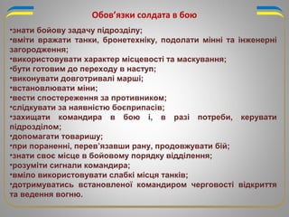 Обов’язки солдата в бою
•знати бойову задачу підрозділу;
•вміти вражати танки, бронетехніку, подолати мінні та інженерні
загородження;
•використовувати характер місцевості та маскування;
•бути готовим до переходу в наступ;
•виконувати довготривалі марші;
•встановлювати міни;
•вести спостереження за противником;
•слідкувати за наявністю боєприпасів;
•захищати командира в бою і, в разі потреби, керувати
підрозділом;
•допомагати товаришу;
•при пораненні, перев’язавши рану, продовжувати бій;
•знати своє місце в бойовому порядку відділення;
•розуміти сигнали командира;
•вміло використовувати слабкі місця танків;
•дотримуватись встановленої командиром черговості відкриття
та ведення вогню.
 