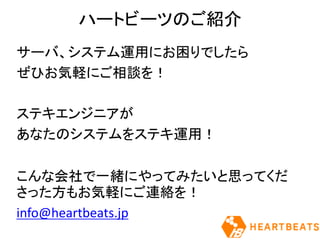 ハートビーツのご紹介
サーバ、システム運用にお困りでしたら
ぜひお気軽にご相談を！
ステキエンジニアが
あなたのシステムをステキ運用！
こんな会社で一緒にやってみたいと思ってくだ
さった方もお気軽にご連絡を！
info@heartbeats.jp
 