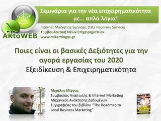 Ποιες είναι οι βασικές Δεξιότητες για την
αγορά εργασίας του 2020
Εξειδίκευση & Επιχειρηματικότητα
Μιχάλης Μίγγος
Σύμβουλος Ανάπτυξης & Internet Marketing
Μηχανικός Ανάκτησης Δεδομένων
Συγγραφέας του βιβλίου “The Roadmap to
Local Business Marketing”
Internet Marketing Services, Data Recovery Services
Συμβουλευτική Νέων Επιχειρηματιών
www.mikemingos.gr
Σεμινάρια για την νέα επιχειρηματικότητα
με… απλά λόγια!
 