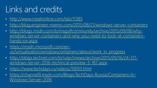 http://www.creationline.com/lab/11385
http://blog.engineer-memo.com/2015/08/21/windows-server-containers
http://blogs.msdn.com/b/msgulfcommunity/archive/2015/09/08/why-
windows-server-containers-and-why-you-need-to-look-at-containers-
hands-on.aspx
https://msdn.microsoft.com/en-
us/virtualization/windowscontainers/about/work_in_progress
http://blogs.technet.com/b/rutechnews/archive/2015/09/16/24-171-
windows-server-2016-techincal-preview-3-187.aspx
https://www.techdays.ru/videos/10093.html
https://channel9.msdn.com/Blogs/TechDays-Russia/Containers-in-
Windows-Server-2016
 