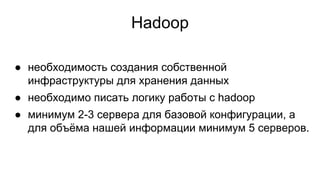 Hadoop
● необходимость создания собственной
инфраструктуры для хранения данных
● необходимо писать логику работы с hadoop
● минимум 2-3 сервера для базовой конфигурации, а
для объёма нашей информации минимум 5 серверов.
 