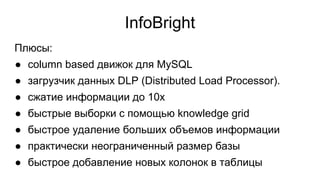InfoBright
Плюсы:
● column based движок для MySQL
● загрузчик данных DLP (Distributed Load Processor).
● сжатие информации до 10x
● быстрые выборки с помощью knowledge grid
● быстрое удаление больших объемов информации
● практически неограниченный размер базы
● быстрое добавление новых колонок в таблицы
 