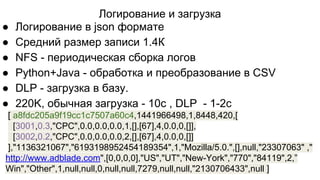 Логирование и загрузка
● Логирование в json формате
● Средний размер записи 1.4К
● NFS - периодическая сборка логов
● Python+Java - обработка и преобразование в CSV
● DLP - загрузка в базу.
● 220K, обычная загрузка - 10с , DLP - 1-2с
[ a8fdc205a9f19cc1c7507a60c4,1441966498,1,8448,420,[
[3001,0.3,"CPC",0.0,0.0,0.0,1,[],[67],4,0.0,0,[]],
[3002,0.2,"CPC",0.0,0.0,0.0,2,[],[67],4,0.0,0,[]]
],"1136321067","6193198952454189354",1,"Mozilla/5.0.",[],null,"23307063" ,"
http://www.adblade.com",[0,0,0,0],"US","UT","New-York","770","84119",2,”
Win","Other",1,null,null,0,null,null,7279,null,null,"2130706433",null ]
 