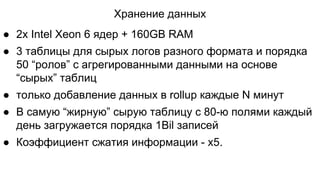 Хранение данных
● 2x Intel Xeon 6 ядер + 160GB RAM
● 3 таблицы для сырых логов разного формата и порядка
50 “ролов” с агрегированными данными на основе
“сырых” таблиц
● только добавление данных в rollup каждые N минут
● В самую “жирную” сырую таблицу с 80-ю полями каждый
день загружается порядка 1Bil записей
● Коэффициент сжатия информации - x5.
 