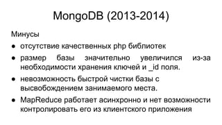 MongoDB (2013-2014)
Минусы
● отсутствие качественных php библиотек
● размер базы значительно увеличился из-за
необходимости хранения ключей и _id поля.
● невозможность быстрой чистки базы с
высвобождением занимаемого места.
● MapReduce работает асинхронно и нет возможности
контролировать его из клиентского приложения
 