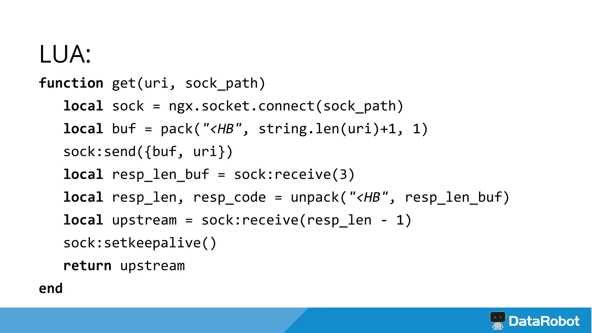 LUA:
function get(uri, sock_path)
local sock = ngx.socket.connect(sock_path)
local buf = pack("<HB", string.len(uri)+1, 1)
sock:send({buf, uri})
local resp_len_buf = sock:receive(3)
local resp_len, resp_code = unpack("<HB", resp_len_buf)
local upstream = sock:receive(resp_len - 1)
sock:setkeepalive()
return upstream
end
 