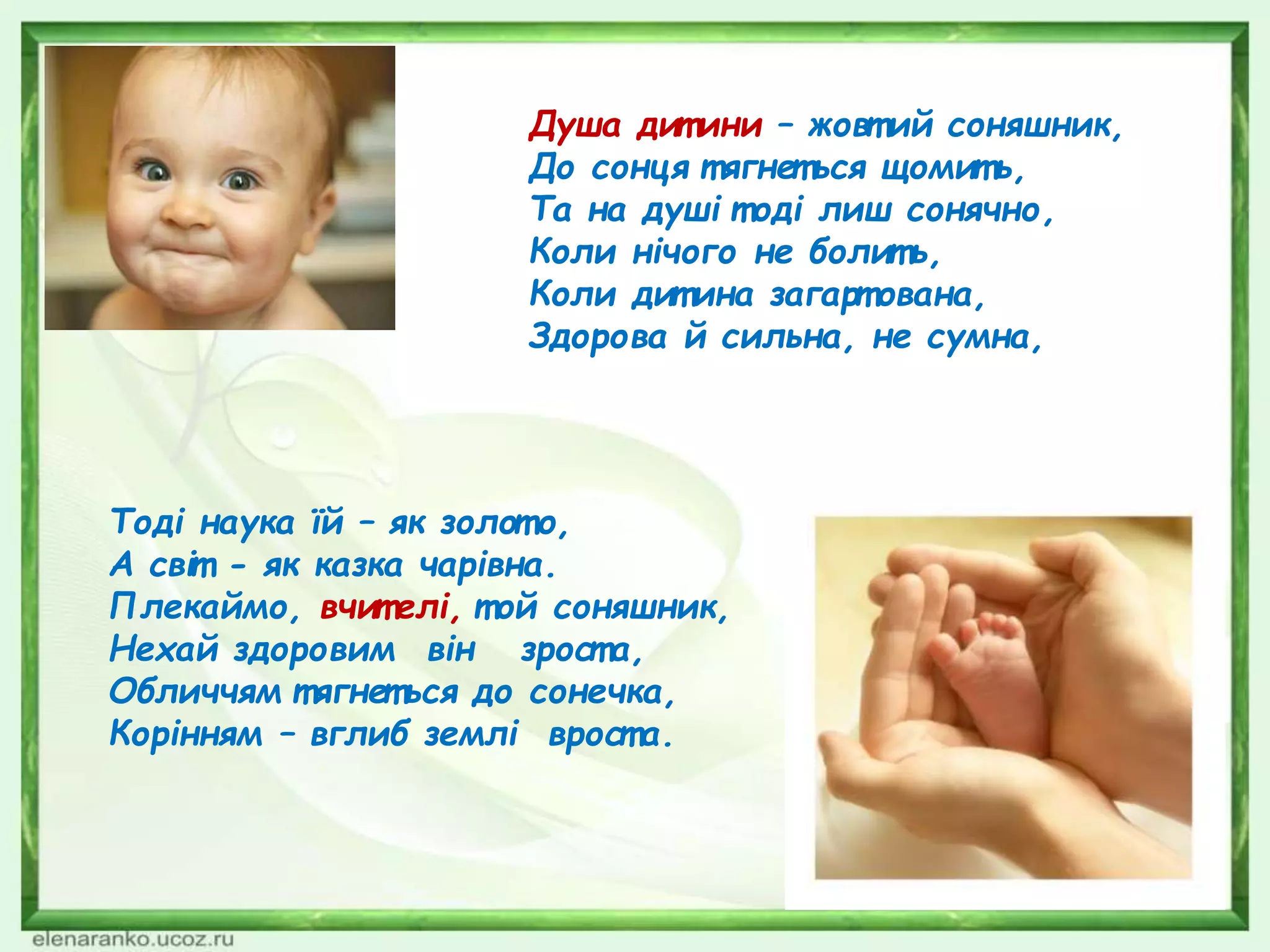 Тоді наука їй – як золот о,
А світ - як казка чарівна.
Плекаймо, вчит елі, т ой соняшник,
Нехай здоровим він зрост а,
Обличчям т ягнеться до сонечка,
Корінням – вглиб землі врост а.
Душа дит ини – жовт ий соняшник,
До сонця т ягнет ься щомит ь,
Та на душі т оді лиш сонячно,
Коли нічого не болит ь,
Коли дит ина загарт ована,
Здорова й сильна, не сумна,
 