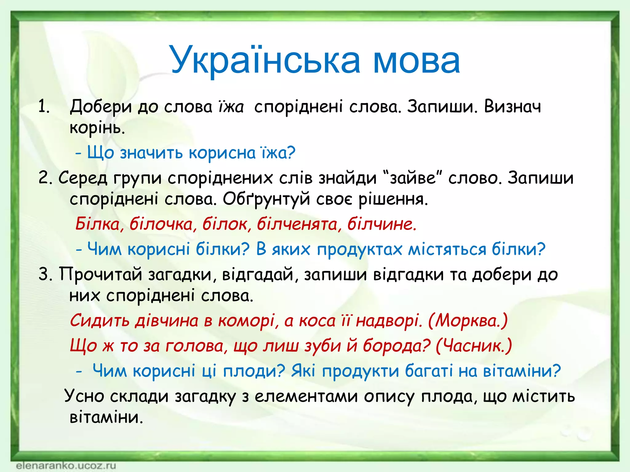 Українська мова
1. Добери до слова їжа споріднені слова. Запиши. Визнач
корінь.
- Що значить корисна їжа?
2. Серед групи споріднених слів знайди “зайве” слово. Запиши
споріднені слова. Обґрунтуй своє рішення.
Білка, білочка, білок, білченята, білчине.
- Чим корисні білки? В яких продуктах містяться білки?
3. Прочитай загадки, відгадай, запиши відгадки та добери до
них споріднені слова.
Сидить дівчина в коморі, а коса її надворі. (Морква.)
Що ж то за голова, що лиш зуби й борода? (Часник.)
- Чим корисні ці плоди? Які продукти багаті на вітаміни?
Усно склади загадку з елементами опису плода, що містить
вітаміни.
 