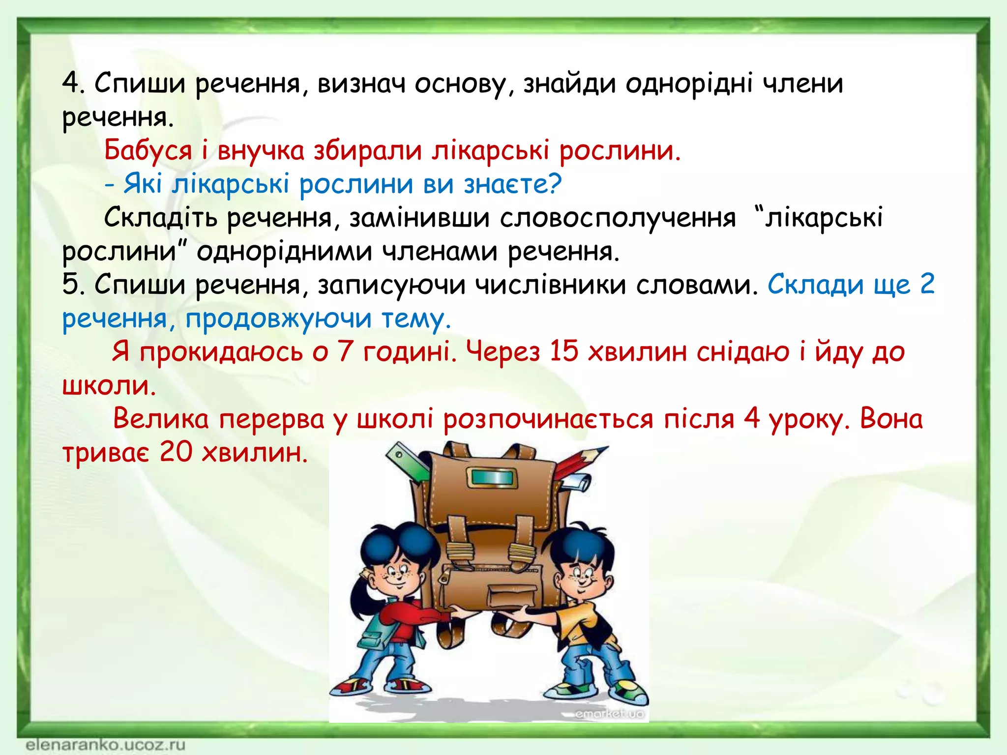 4. Спиши речення, визнач основу, знайди однорідні члени
речення.
Бабуся і внучка збирали лікарські рослини.
- Які лікарські рослини ви знаєте?
Складіть речення, замінивши словосполучення “лікарські
рослини” однорідними членами речення.
5. Спиши речення, записуючи числівники словами. Склади ще 2
речення, продовжуючи тему.
Я прокидаюсь о 7 годині. Через 15 хвилин снідаю і йду до
школи.
Велика перерва у школі розпочинається після 4 уроку. Вона
триває 20 хвилин.
 