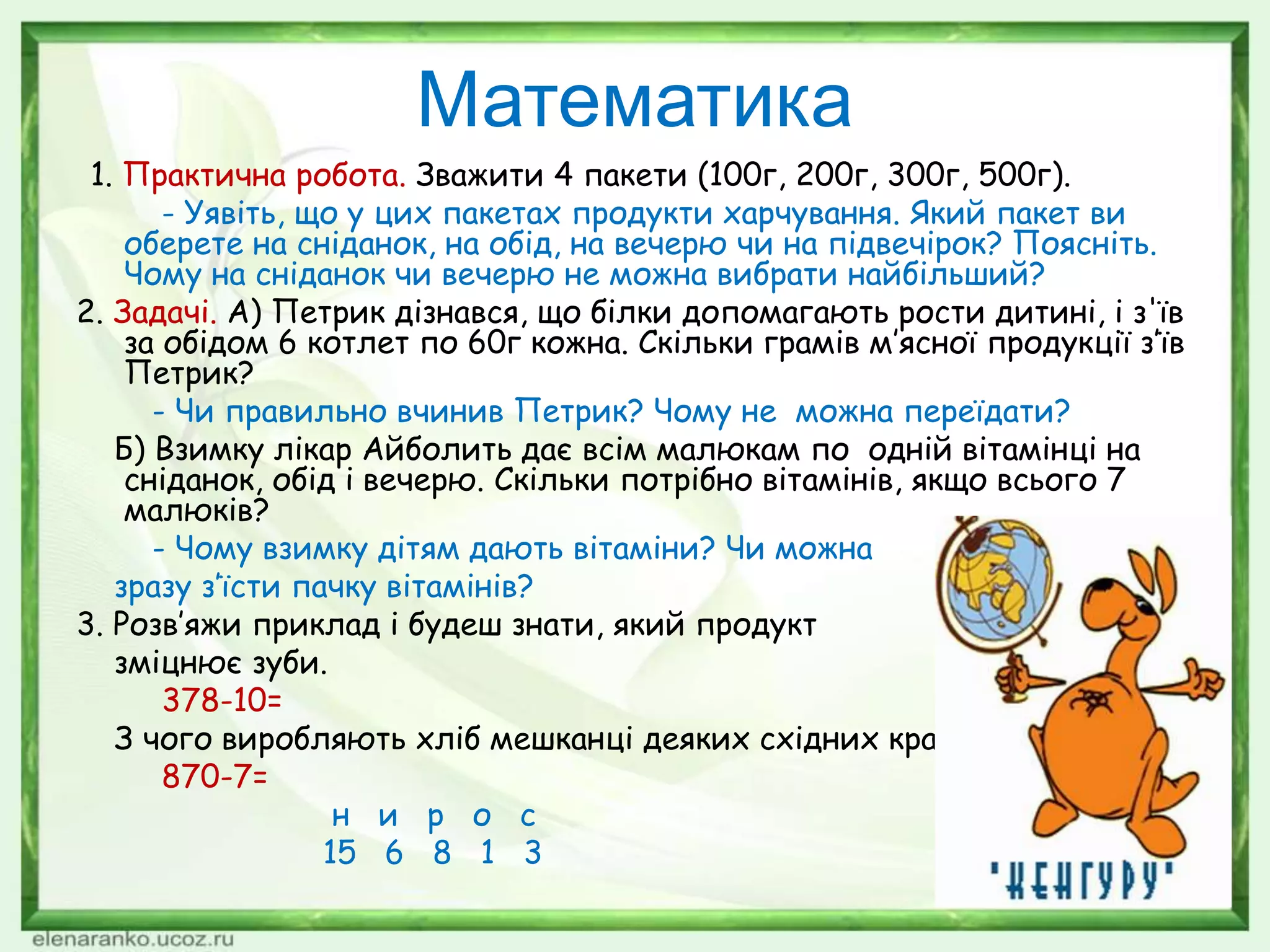 Математика
1. Практична робота. Зважити 4 пакети (100г, 200г, 300г, 500г).
- Уявіть, що у цих пакетах продукти харчування. Який пакет ви
оберете на сніданок, на обід, на вечерю чи на підвечірок? Поясніть.
Чому на сніданок чи вечерю не можна вибрати найбільший?
2. Задачі. А) Петрик дізнався, що білки допомагають рости дитині, і з'їв
за обідом 6 котлет по 60г кожна. Скільки грамів м’ясної продукції з’їв
Петрик?
- Чи правильно вчинив Петрик? Чому не можна переїдати?
Б) Взимку лікар Айболить дає всім малюкам по одній вітамінці на
сніданок, обід і вечерю. Скільки потрібно вітамінів, якщо всього 7
малюків?
- Чому взимку дітям дають вітаміни? Чи можна
зразу з’їсти пачку вітамінів?
3. Розв’яжи приклад і будеш знати, який продукт
зміцнює зуби.
378-10=
З чого виробляють хліб мешканці деяких східних країн?
870-7=
н и р о с
15 6 8 1 3
 