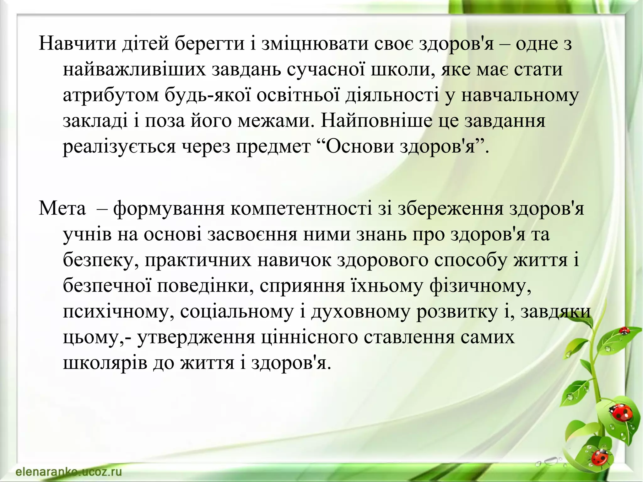 Навчити дітей берегти і зміцнювати своє здоров'я – одне з
найважливіших завдань сучасної школи, яке має стати
атрибутом будь-якої освітньої діяльності у навчальному
закладі і поза його межами. Найповніше це завдання
реалізується через предмет “Основи здоров'я”.
Мета – формування компетентності зі збереження здоров'я
учнів на основі засвоєння ними знань про здоров'я та
безпеку, практичних навичок здорового способу життя і
безпечної поведінки, сприяння їхньому фізичному,
психічному, соціальному і духовному розвитку і, завдяки
цьому,- утвердження ціннісного ставлення самих
школярів до життя і здоров'я.
 