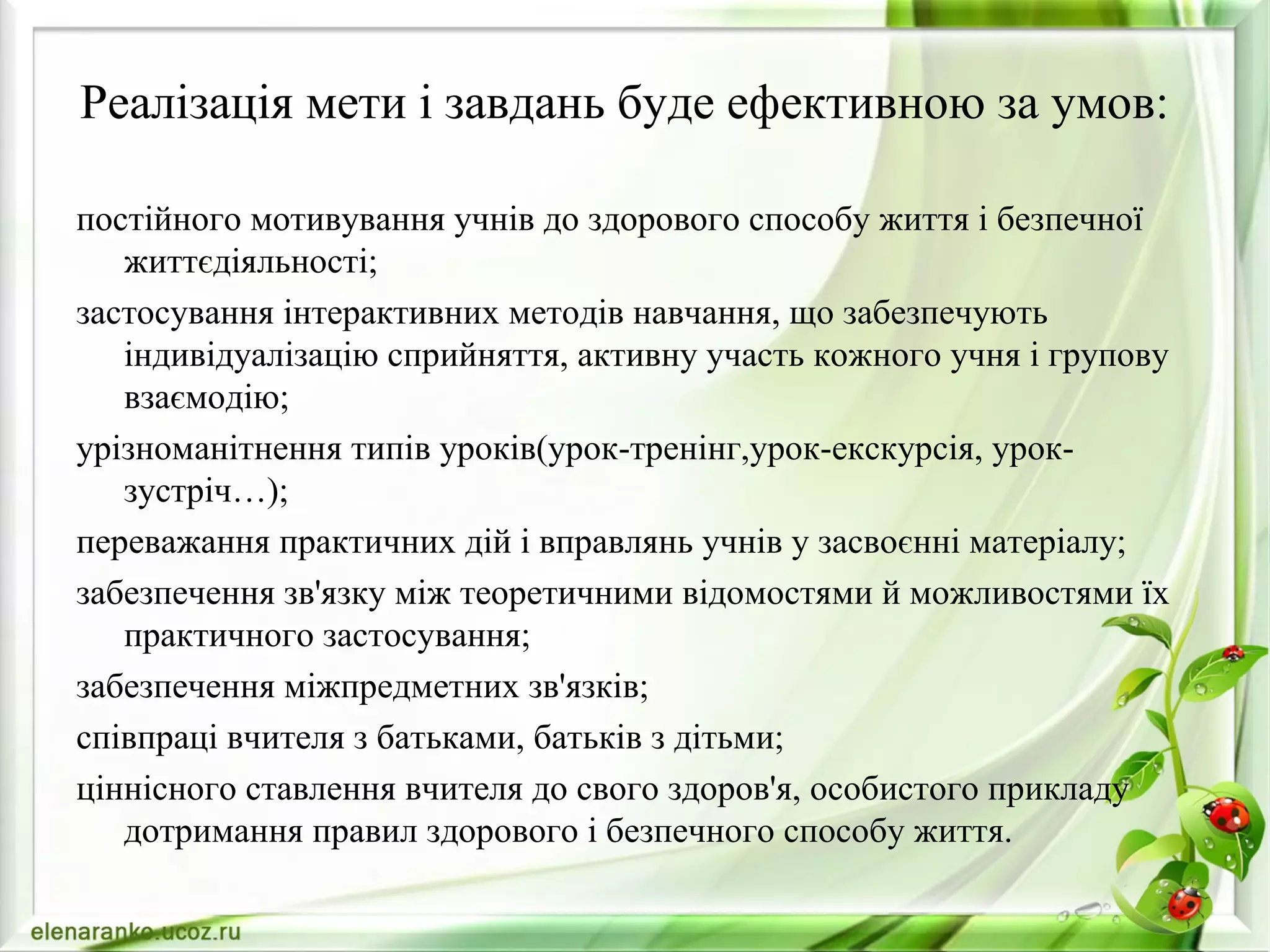 Реалізація мети і завдань буде ефективною за умов:
постійного мотивування учнів до здорового способу життя і безпечної
життєдіяльності;
застосування інтерактивних методів навчання, що забезпечують
індивідуалізацію сприйняття, активну участь кожного учня і групову
взаємодію;
урізноманітнення типів уроків(урок-тренінг,урок-екскурсія, урок-
зустріч…);
переважання практичних дій і вправлянь учнів у засвоєнні матеріалу;
забезпечення зв'язку між теоретичними відомостями й можливостями їх
практичного застосування;
забезпечення міжпредметних зв'язків;
співпраці вчителя з батьками, батьків з дітьми;
ціннісного ставлення вчителя до свого здоров'я, особистого прикладу
дотримання правил здорового і безпечного способу життя.
 