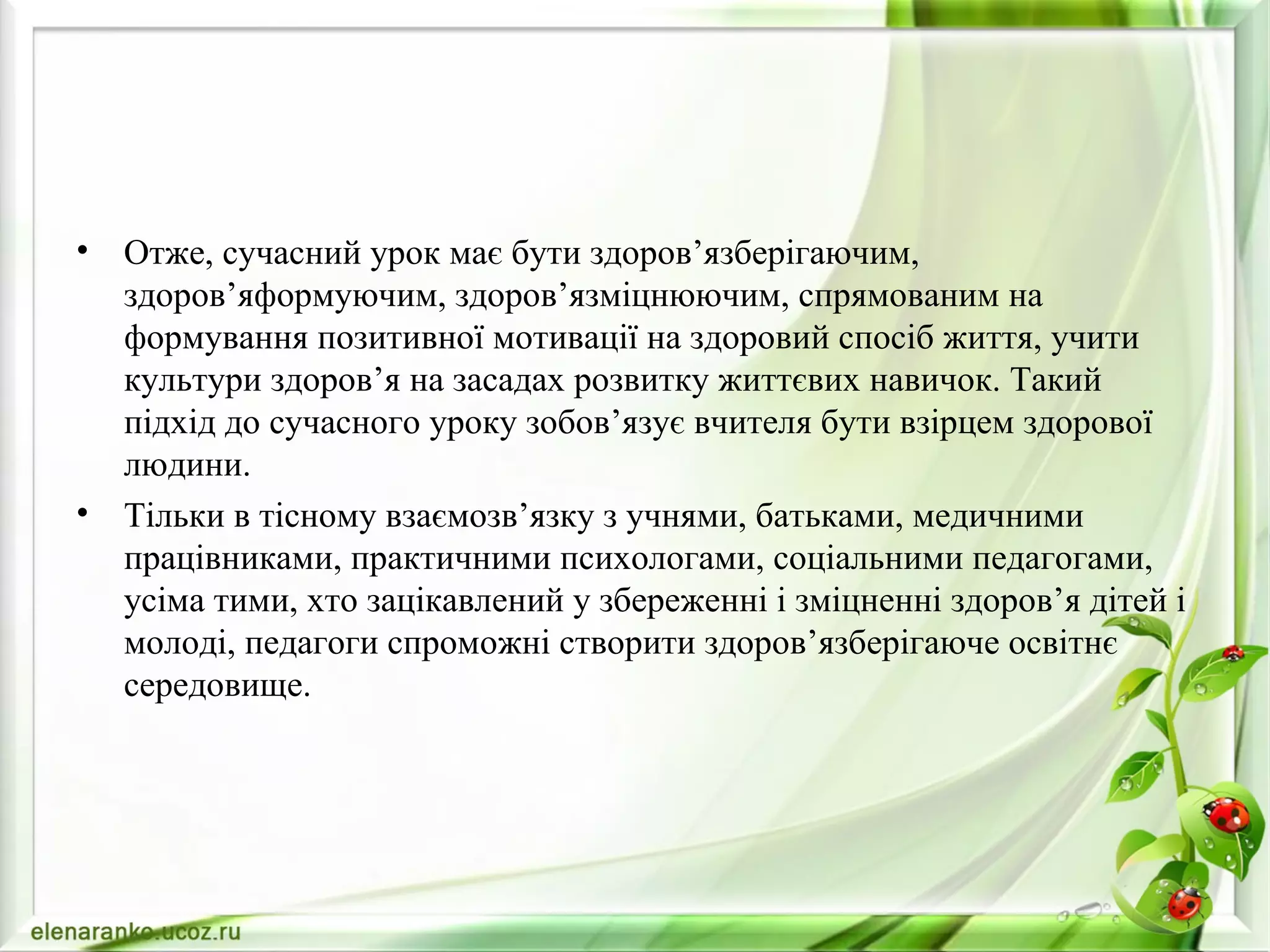 • Отже, сучасний урок має бути здоров’язберігаючим,
здоров’яформуючим, здоров’язміцнюючим, спрямованим на
формування позитивної мотивації на здоровий спосіб життя, учити
культури здоров’я на засадах розвитку життєвих навичок. Такий
підхід до сучасного уроку зобов’язує вчителя бути взірцем здорової
людини.
• Тільки в тісному взаємозв’язку з учнями, батьками, медичними
працівниками, практичними психологами, соціальними педагогами,
усіма тими, хто зацікавлений у збереженні і зміцненні здоров’я дітей і
молоді, педагоги спроможні створити здоров’язберігаюче освітнє
середовище.
 