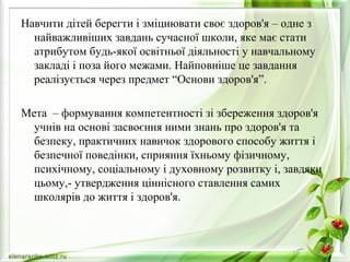 Навчити дітей берегти і зміцнювати своє здоров'я – одне з
найважливіших завдань сучасної школи, яке має стати
атрибутом будь-якої освітньої діяльності у навчальному
закладі і поза його межами. Найповніше це завдання
реалізується через предмет “Основи здоров'я”.
Мета – формування компетентності зі збереження здоров'я
учнів на основі засвоєння ними знань про здоров'я та
безпеку, практичних навичок здорового способу життя і
безпечної поведінки, сприяння їхньому фізичному,
психічному, соціальному і духовному розвитку і, завдяки
цьому,- утвердження ціннісного ставлення самих
школярів до життя і здоров'я.
 