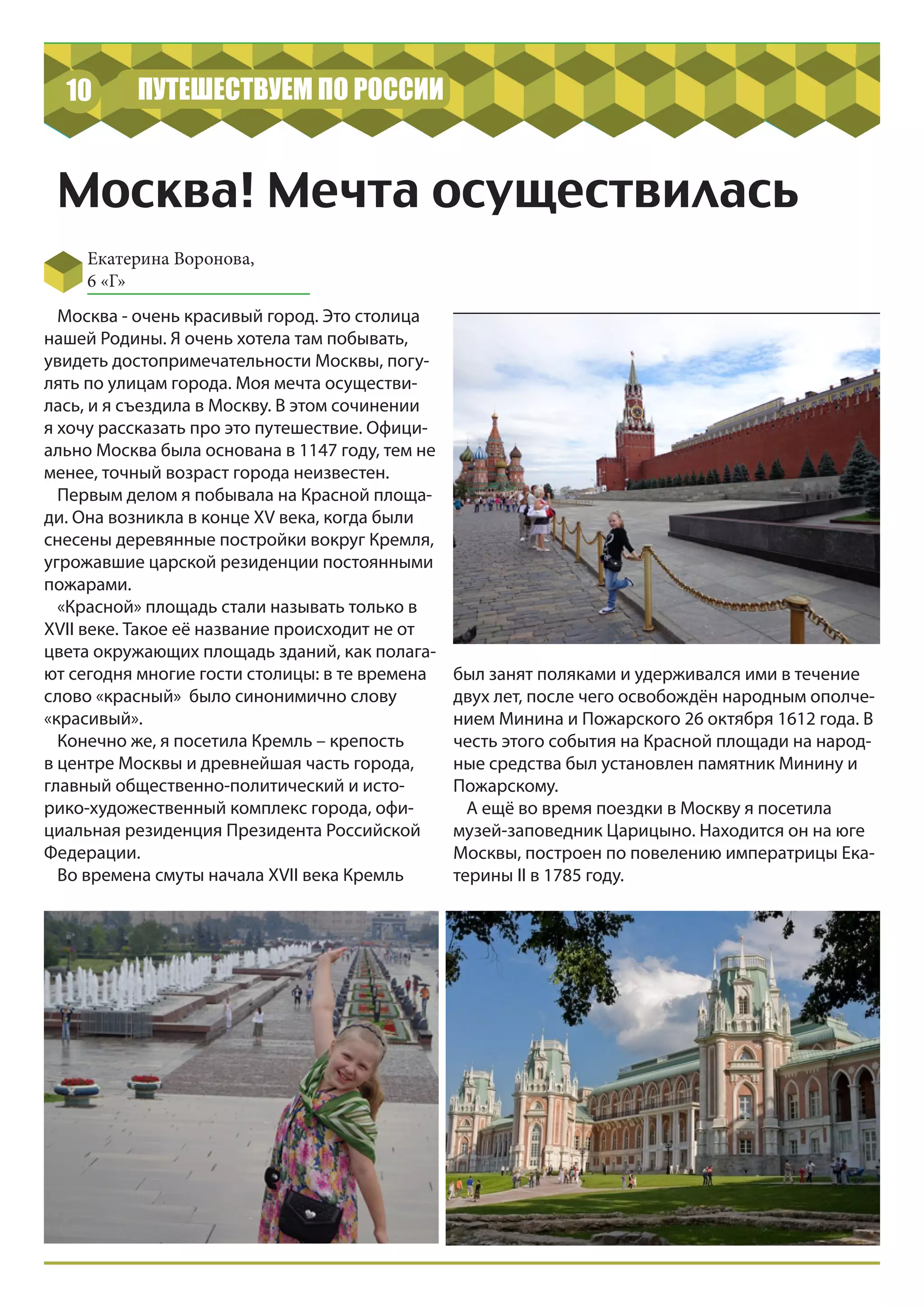 10 ПУТЕШЕСТВУЕМ ПО РОССИИ
Москва! Мечта осуществилась
Екатерина Воронова,
6 «Г»
Москва - очень красивый город. Это столица
нашей Родины. Я очень хотела там побывать,
увидеть достопримечательности Москвы, погу-
лять по улицам города. Моя мечта осуществи-
лась, и я съездила в Москву. В этом сочинении
я хочу рассказать про это путешествие. Офици-
ально Москва была основана в 1147 году, тем не
менее, точный возраст города неизвестен.
Первым делом я побывала на Красной площа-
ди. Она возникла в конце XV века, когда были
снесены деревянные постройки вокруг Кремля,
угрожавшие царской резиденции постоянными
пожарами.
«Красной» площадь стали называть только в
XVII веке. Такое её название происходит не от
цвета окружающих площадь зданий, как полага-
ют сегодня многие гости столицы: в те времена
слово «красный» было синонимично слову
«красивый».
Конечно же, я посетила Кремль – крепость
в центре Москвы и древнейшая часть города,
главный общественно-политический и исто-
рико-художественный комплекс города, офи-
циальная резиденция Президента Российской
Федерации.
Во времена смуты начала XVII века Кремль
был занят поляками и удерживался ими в течение
двух лет, после чего освобождён народным ополче-
нием Минина и Пожарского 26 октября 1612 года. В
честь этого события на Красной площади на народ-
ные средства был установлен памятник Минину и
Пожарскому.
А ещё во время поездки в Москву я посетила
музей-заповедник Царицыно. Находится он на юге
Москвы, построен по повелению императрицы Ека-
терины II в 1785 году.
 