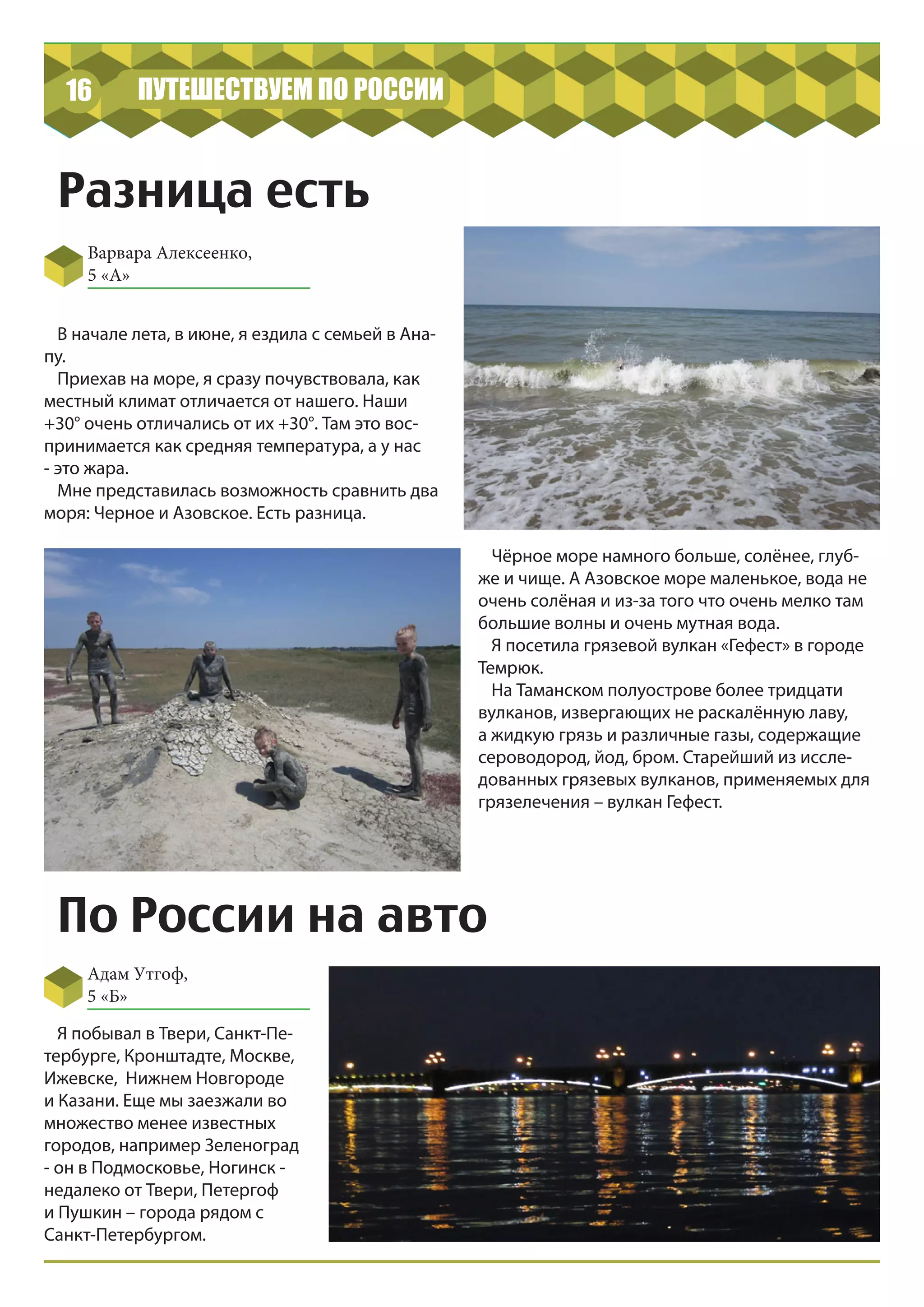 16 ПУТЕШЕСТВУЕМ ПО РОССИИ
Разница есть
Варвара Алексеенко,
5 «А»
Адам Утгоф,
5 «Б»
В начале лета, в июне, я ездила с семьей в Ана-
пу.
Приехав на море, я сразу почувствовала, как
местный климат отличается от нашего. Наши
+30° очень отличались от их +30°. Там это вос-
принимается как средняя температура, а у нас
- это жара.
Мне представилась возможность сравнить два
моря: Черное и Азовское. Есть разница.
Чёрное море намного больше, солёнее, глуб-
же и чище. А Азовское море маленькое, вода не
очень солёная и из-за того что очень мелко там
большие волны и очень мутная вода.
Я посетила грязевой вулкан «Гефест» в городе
Темрюк.
На Таманском полуострове более тридцати
вулканов, извергающих не раскалённую лаву,
а жидкую грязь и различные газы, содержащие
сероводород, йод, бром. Старейший из иссле-
дованных грязевых вулканов, применяемых для
грязелечения – вулкан Гефест.
По России на авто
Я побывал в Твери, Санкт-Пе-
тербурге, Кронштадте, Москве,
Ижевске, Нижнем Новгороде
и Казани. Еще мы заезжали во
множество менее известных
городов, например Зеленоград
- он в Подмосковье, Ногинск -
недалеко от Твери, Петергоф
и Пушкин – города рядом с
Санкт-Петербургом.
 
