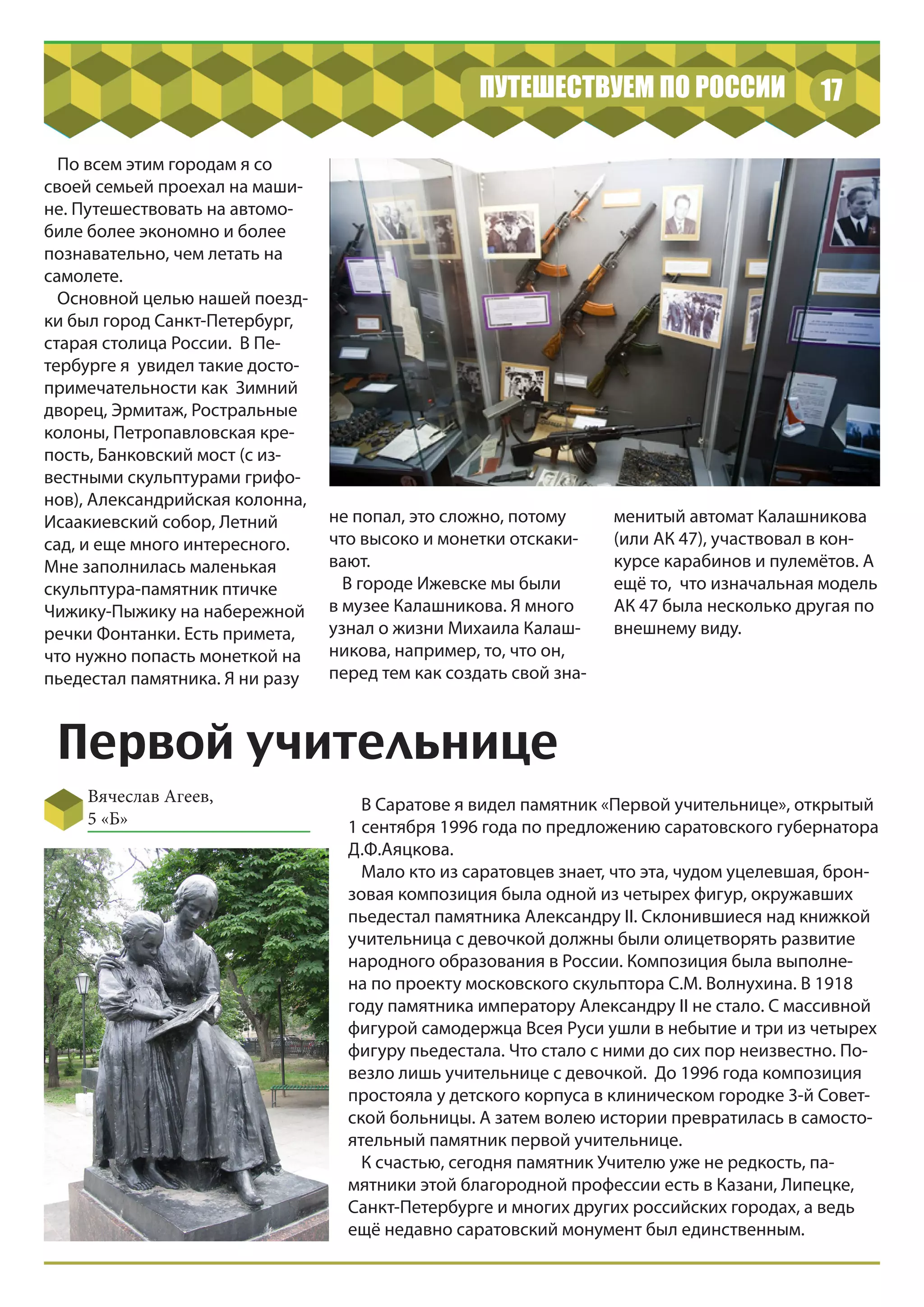 17ПУТЕШЕСТВУЕМ ПО РОССИИ
Первой учительнице
Вячеслав Агеев,
5 «Б»
По всем этим городам я со
своей семьей проехал на маши-
не. Путешествовать на автомо-
биле более экономно и более
познавательно, чем летать на
самолете.
Основной целью нашей поезд-
ки был город Санкт-Петербург,
старая столица России. В Пе-
тербурге я увидел такие досто-
примечательности как Зимний
дворец, Эрмитаж, Ростральные
колоны, Петропавловская кре-
пость, Банковский мост (с из-
вестными скульптурами грифо-
нов), Александрийская колонна,
Исаакиевский собор, Летний
сад, и еще много интересного.
Мне заполнилась маленькая
скульптура-памятник птичке
Чижику-Пыжику на набережной
речки Фонтанки. Есть примета,
что нужно попасть монеткой на
пьедестал памятника. Я ни разу
не попал, это сложно, потому
что высоко и монетки отскаки-
вают.
В городе Ижевске мы были
в музее Калашникова. Я много
узнал о жизни Михаила Калаш-
никова, например, то, что он,
перед тем как создать свой зна-
менитый автомат Калашникова
(или АК 47), участвовал в кон-
курсе карабинов и пулемётов. А
ещё то, что изначальная модель
АК 47 была несколько другая по
внешнему виду.
В Саратове я видел памятник «Первой учительнице», открытый
1 сентября 1996 года по предложению саратовского губернатора
Д.Ф.Аяцкова.
Мало кто из саратовцев знает, что эта, чудом уцелевшая, брон-
зовая композиция была одной из четырех фигур, окружавших
пьедестал памятника Александру II. Склонившиеся над книжкой
учительница с девочкой должны были олицетворять развитие
народного образования в России. Композиция была выполне-
на по проекту московского скульптора С.М. Волнухина. В 1918
году памятника императору Александру II не стало. С массивной
фигурой самодержца Всея Руси ушли в небытие и три из четырех
фигуру пьедестала. Что стало с ними до сих пор неизвестно. По-
везло лишь учительнице с девочкой. До 1996 года композиция
простояла у детского корпуса в клиническом городке 3-й Совет-
ской больницы. А затем волею истории превратилась в самосто-
ятельный памятник первой учительнице.
К счастью, сегодня памятник Учителю уже не редкость, па-
мятники этой благородной профессии есть в Казани, Липецке,
Санкт-Петербурге и многих других российских городах, а ведь
ещё недавно саратовский монумент был единственным.
 