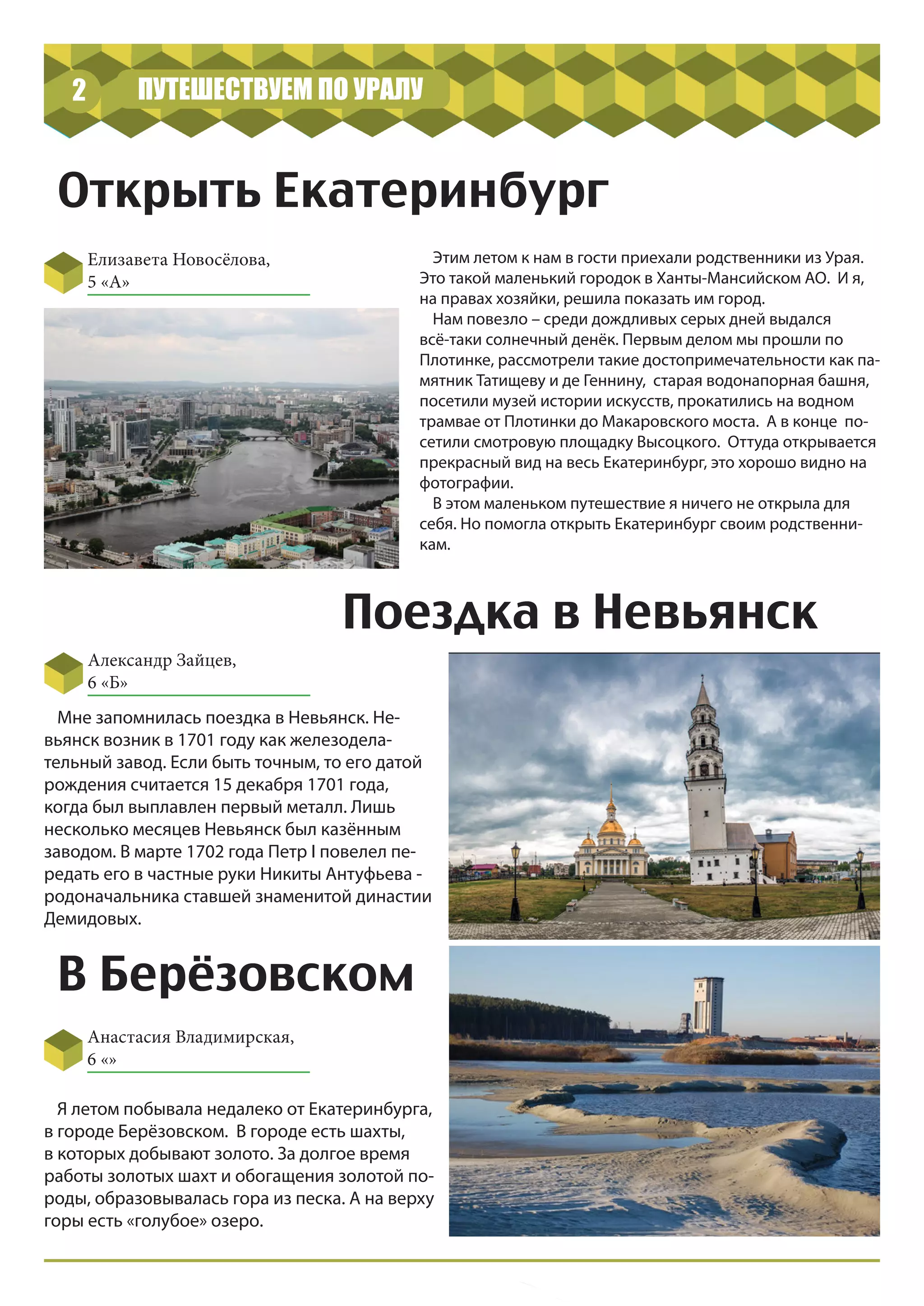 Открыть Екатеринбург
Елизавета Новосёлова,
5 «А»
2 ПУТЕШЕСТВУЕМ ПО УРАЛУ
Этим летом к нам в гости приехали родственники из Урая.
Это такой маленький городок в Ханты-Мансийском АО. И я,
на правах хозяйки, решила показать им город.
Нам повезло – среди дождливых серых дней выдался
всё-таки солнечный денёк. Первым делом мы прошли по
Плотинке, рассмотрели такие достопримечательности как па-
мятник Татищеву и де Геннину, старая водонапорная башня,
посетили музей истории искусств, прокатились на водном
трамвае от Плотинки до Макаровского моста. А в конце по-
сетили смотровую площадку Высоцкого. Оттуда открывается
прекрасный вид на весь Екатеринбург, это хорошо видно на
фотографии.
В этом маленьком путешествие я ничего не открыла для
себя. Но помогла открыть Екатеринбург своим родственни-
кам.
Поездка в Невьянск
Александр Зайцев,
6 «Б»
Мне запомнилась поездка в Невьянск. Не-
вьянск возник в 1701 году как железодела-
тельный завод. Если быть точным, то его датой
рождения считается 15 декабря 1701 года,
когда был выплавлен первый металл. Лишь
несколько месяцев Невьянск был казённым
заводом. В марте 1702 года Петр I повелел пе-
редать его в частные руки Никиты Антуфьева -
родоначальника ставшей знаменитой династии
Демидовых.
В Берёзовском
Анастасия Владимирская,
6 «»
Я летом побывала недалеко от Екатеринбурга,
в городе Берёзовском. В городе есть шахты,
в которых добывают золото. За долгое время
работы золотых шахт и обогащения золотой по-
роды, образовывалась гора из песка. А на верху
горы есть «голубое» озеро.
 
