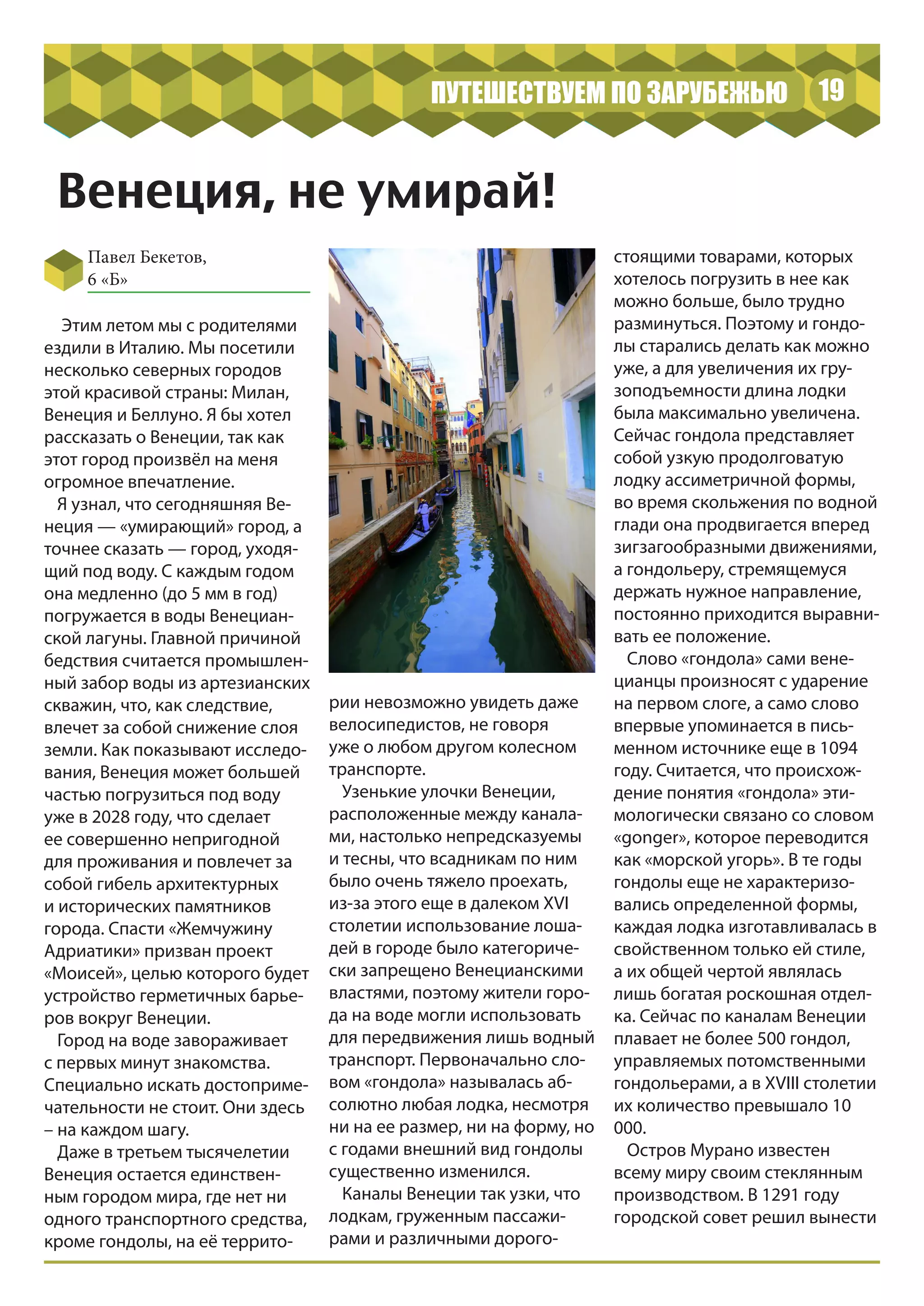 19ПУТЕШЕСТВУЕМ ПО ЗАРУБЕЖЬЮ
Венеция, не умирай!
Павел Бекетов,
6 «Б»
Этим летом мы с родителями
ездили в Италию. Мы посетили
несколько северных городов
этой красивой страны: Милан,
Венеция и Беллуно. Я бы хотел
рассказать о Венеции, так как
этот город произвёл на меня
огромное впечатление.
Я узнал, что сегодняшняя Ве-
неция — «умирающий» город, а
точнее сказать — город, уходя-
щий под воду. С каждым годом
она медленно (до 5 мм в год)
погружается в воды Венециан-
ской лагуны. Главной причиной
бедствия считается промышлен-
ный забор воды из артезианских
скважин, что, как следствие,
влечет за собой снижение слоя
земли. Как показывают исследо-
вания, Венеция может большей
частью погрузиться под воду
уже в 2028 году, что сделает
ее совершенно непригодной
для проживания и повлечет за
собой гибель архитектурных
и исторических памятников
города. Спасти «Жемчужину
Адриатики» призван проект
«Моисей», целью которого будет
устройство герметичных барье-
ров вокруг Венеции.
Город на воде завораживает
с первых минут знакомства.
Специально искать достоприме-
чательности не стоит. Они здесь
– на каждом шагу.
Даже в третьем тысячелетии
Венеция остается единствен-
ным городом мира, где нет ни
одного транспортного средства,
кроме гондолы, на её террито-
рии невозможно увидеть даже
велосипедистов, не говоря
уже о любом другом колесном
транспорте.
Узенькие улочки Венеции,
расположенные между канала-
ми, настолько непредсказуемы
и тесны, что всадникам по ним
было очень тяжело проехать,
из-за этого еще в далеком XVI
столетии использование лоша-
дей в городе было категориче-
ски запрещено Венецианскими
властями, поэтому жители горо-
да на воде могли использовать
для передвижения лишь водный
транспорт. Первоначально сло-
вом «гондола» называлась аб-
солютно любая лодка, несмотря
ни на ее размер, ни на форму, но
с годами внешний вид гондолы
существенно изменился.
Каналы Венеции так узки, что
лодкам, груженным пассажи-
рами и различными дорого-
стоящими товарами, которых
хотелось погрузить в нее как
можно больше, было трудно
разминуться. Поэтому и гондо-
лы старались делать как можно
уже, а для увеличения их гру-
зоподъемности длина лодки
была максимально увеличена.
Сейчас гондола представляет
собой узкую продолговатую
лодку ассиметричной формы,
во время скольжения по водной
глади она продвигается вперед
зигзагообразными движениями,
а гондольеру, стремящемуся
держать нужное направление,
постоянно приходится выравни-
вать ее положение.
Слово «гондола» сами вене-
цианцы произносят с ударение
на первом слоге, а само слово
впервые упоминается в пись-
менном источнике еще в 1094
году. Считается, что происхож-
дение понятия «гондола» эти-
мологически связано со словом
«gonger», которое переводится
как «морской угорь». В те годы
гондолы еще не характеризо-
вались определенной формы,
каждая лодка изготавливалась в
свойственном только ей стиле,
а их общей чертой являлась
лишь богатая роскошная отдел-
ка. Сейчас по каналам Венеции
плавает не более 500 гондол,
управляемых потомственными
гондольерами, а в XVIII столетии
их количество превышало 10
000.
Остров Мурано известен
всему миру своим стеклянным
производством. В 1291 году
городской совет решил вынести
 